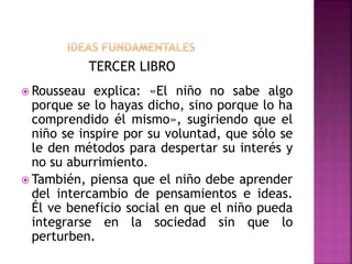 TERCER LIBRO
 Rousseau explica: «El niño no sabe algo
porque se lo hayas dicho, sino porque lo ha
comprendido él mismo», sugiriendo que el
niño se inspire por su voluntad, que sólo se
le den métodos para despertar su interés y
no su aburrimiento.
 También, piensa que el niño debe aprender
del intercambio de pensamientos e ideas.
Él ve beneficio social en que el niño pueda
integrarse en la sociedad sin que lo
perturben.
 