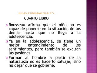 CUARTO LIBRO
Rousseau afirma que el niño no es
capaz de ponerse en la situación de los
demás hasta que no llega a la
adolescencia.
Ya en la adolescencia, se tiene un
mejor entendimiento de los
sentimientos, pero también se exaltan
las pasiones.
Formar al hombre a partir de la
naturaleza no es hacerlo salvaje, sino
no dejar que se gobierne.
 