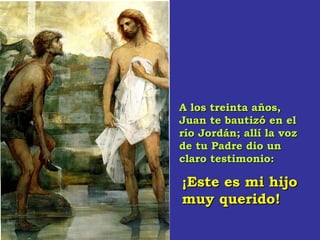 A los treinta años,A los treinta años,
Juan te bautizó en elJuan te bautizó en el
río Jordán; allí la vozrío Jordán; allí la voz
de tu Padre dio unde tu Padre dio un
claro testimonio:claro testimonio:
¡Este es mi hijo¡Este es mi hijo
muy querido!muy querido!
 