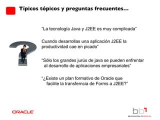 Típicos tópicos y preguntas frecuentes… “ La tecnología Java y J2EE es muy complicada” Cuando desarrollas una aplicación J2EE la  productividad cae en picado” “ Sólo los grandes jurús de java se pueden enfrentar  al desarrollo de aplicaciones empresariales” “ ¿Existe un plan formativo de Oracle que  facilite la transferncia de Forms a J2EE?” 