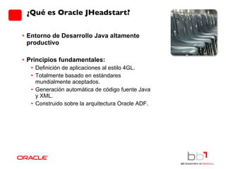 Entorno de Desarrollo Java altamente productivo Principios fundamentales: Definición de aplicaciones al estilo 4GL. Totalmente basado en estándares mundialmente aceptados. Generación automática de código fuente Java y XML. Construido sobre la arquitectura Oracle ADF.  ¿Qué es Oracle JHeadstart? 