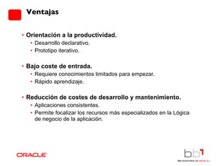 Orientación a la productividad. Desarrollo declarativo. Prototipo iterativo. Bajo coste de entrada. Requiere conocimientos limitados para empezar. Rápido aprendizaje. Reducción de costes de desarrollo y mantenimiento. Aplicaciones consistentes. Permite focalizar los recursos más especializados en la Lógica de negocio de la aplicación. Ventajas 