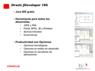 Oracle JDeveloper 10G Java IDE gratis Herramienta para todos los desarrollos J2EE y XML Portal, BPEL, BI y Wireless Service-Oriented Event-Driven Productividad con Opciones Opciones tecnológicas Opciones en estilos de desarrollo Opciones en servidores de aplicaciones 