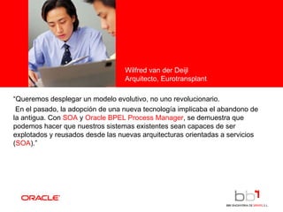 <Insert Picture Here> “ Queremos desplegar un modelo evolutivo, no uno revolucionario.  En el pasado, la adopción de una nueva tecnología implicaba el abandono de la antigua. Con  SOA  y  Oracle BPEL Process Manager , se demuestra que podemos hacer que nuestros sistemas existentes sean capaces de ser explotados y reusados desde las nuevas arquitecturas orientadas a servicios ( SOA ).”  Wilfred van der Deijl Arquitecto, Eurotransplant 