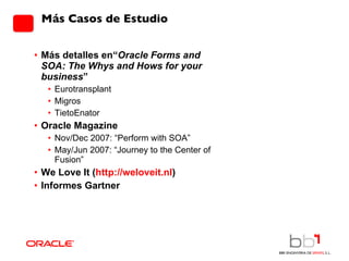 Más Casos de Estudio Más detalles en“ Oracle Forms and SOA: The Whys and Hows for your business ” Eurotransplant Migros TietoEnator Oracle Magazine Nov/Dec 2007:  “Perform with SOA” May/Jun 2007: “Journey to the Center of Fusion” We Love It ( http://weloveit.nl ) Informes Gartner 