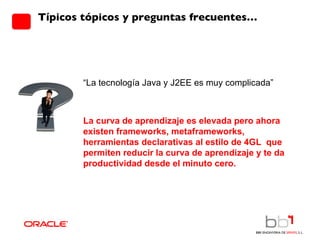 Típicos tópicos y preguntas frecuentes… “ La tecnología Java y J2EE es muy complicada” La curva de aprendizaje es elevada pero ahora existen frameworks, metaframeworks, herramientas declarativas al estilo de 4GL  que permiten reducir la curva de aprendizaje y te da productividad desde el minuto cero. 