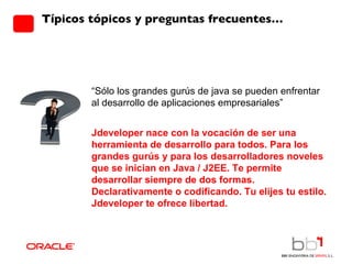 Típicos tópicos y preguntas frecuentes… “ Sólo los grandes gurús de java se pueden enfrentar al desarrollo de aplicaciones empresariales”  Jdeveloper nace con la vocación de ser una herramienta de desarrollo para todos. Para los grandes gurús y para los desarrolladores noveles que se inician en Java / J2EE. Te permite desarrollar siempre de dos formas. Declarativamente o codificando. Tu elijes tu estilo. Jdeveloper te ofrece libertad. 
