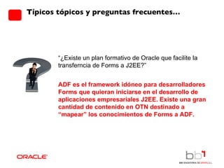 Típicos tópicos y preguntas frecuentes… “ ¿Existe un plan formativo de Oracle que facilite la transferncia de Forms a J2EE?”  ADF es el framework idóneo para desarrolladores Forms que quieran iniciarse en el desarrollo de aplicaciones empresariales J2EE. Existe una gran cantidad de contenido en OTN destinado a “mapear” los conocimientos de Forms a ADF. 