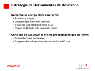 Estrategia de Herramientas de Desarrollo Compromiso a largo plazo con Forms Actualiza y integra Desarrolla pensando en servicios Establece una estrategia hacia SOA  Piensa en Grande y da pequeños pasos Consigue en J2EE/ADF la misma productividad que en Forms Desarrollo visual declarativo Reaprovecha tu inversión y conocimientos en Forms 