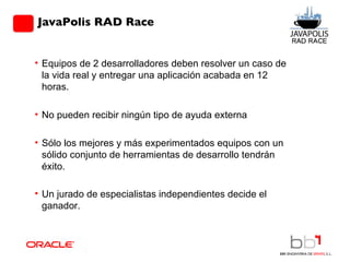 JavaPolis RAD Race Equipos de 2 desarrolladores deben resolver un caso de la vida real y entregar una aplicación acabada en 12 horas.  No pueden recibir ningún tipo de ayuda externa Sólo los mejores y más experimentados equipos con un sólido conjunto de herramientas de desarrollo tendrán éxito. Un jurado de especialistas independientes decide el ganador.       