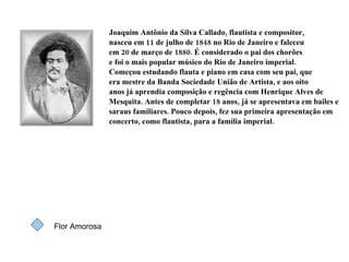 Joaquim Antônio da Silva Callado, flautista e compositor,  nasceu em 11 de julho de 1848 no Rio de Janeiro e faleceu em 20 de março de 1880. É considerado o pai dos chorões e foi o mais popular músico do Rio de Janeiro imperial. Começou estudando flauta e piano em casa com seu pai, que era mestre da Banda Sociedade União de Artista, e aos oito anos já aprendia composição e regência com Henrique Alves de Mesquita. Antes de completar 18 anos, já se apresentava em bailes e saraus familiares. Pouco depois, fez sua primeira apresentação em concerto, como flautista, para a família imperial. Flor Amorosa 