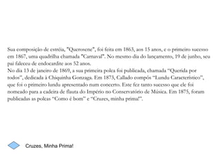 Sua composição de estréia, "Querosene", foi feita em 1863, aos 15 anos, e o primeiro sucesso em 1867, uma quadrilha chamada "Carnaval". No mesmo dia do lançamento, 19 de junho, seu pai faleceu de endocardite aos 52 anos. No dia 13 de janeiro de 1869, a sua primeira polca foi publicada, chamada “Querida por todos”, dedicada à Chiquinha Gonzaga. Em 1873, Callado compôs “Lundu Característico”, que foi o primeiro lundu apresentado num concerto. Este fez tanto sucesso que ele foi nomeado para a cadeira de flauta do Império no Conservatório de Música. Em 1875, foram publicadas as polcas “Como é bom” e “Cruzes, minha prima!”.  Cruzes, Minha Prima! 
