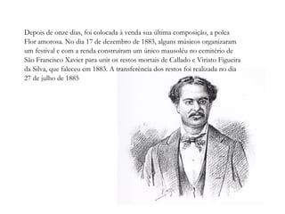 Depois de onze dias, foi colocada à venda sua última composição, a polca Flor amorosa. No dia 17 de dezembro de 1883, alguns músicos organizaram um festival e com a renda construíram um único mausoléu no cemitério de São Francisco Xavier para unir os restos mortais de Callado e Viriato Figueira da Silva, que faleceu em 1883. A transferência dos restos foi realizada no dia 27 de julho de 1885 