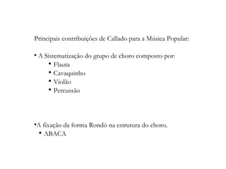 Principais contribuições de Callado para a Música Popular: A Sistematização do grupo de choro composto por: Flauta Cavaquinho Violão Percussão A fixação da forma Rondó na estrutura do choro. ABACA 
