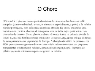 O Choro O "choro" é o gênero criado a partir da mistura de elementos das danças de salão européias (como o schottisch, a valsa, o minueto e, especialmente, a polca) e da música popular portuguesa, com influências da música africana. De início, era apenas uma maneira mais emotiva, chorosa, de interpretar uma melodia, cujos praticantes eram chamados de chorões. Como gênero, o choro só tomou forma na primeira década do século 20, mas sua história começa em meados do século XIX, época em que as danças de salão passaram a ser importadas da Europa. A abolição do tráfico de escravos, em 1850, provocou o surgimento de uma classe média urbana (composta por pequenos comerciantes e funcionários públicos, geralmente de origem negra), segmento de público que mais se interessou por esse gênero de música. 
