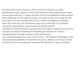 Em termos de estrutura musical, o choro costuma ter três partes (ou duas, posteriormente), que seguem a forma rondó (sempre se volta à primeira parte, depois de passar por cada uma). A origem do termo choro já foi explicada de várias maneiras. Para o folclorista Luís da Câmara Cascudo, esse nome vem de xolo, um tipo de baile que reunia os escravos das fazendas; de xoro, o termo teria finalmente chegado a choro. Por outro lado, Ary Vasconcelos sugere que o termo liga-se à corporação musical dos choromeleiros, muito atuantes no período colonial. José Ramos Tinhorão defende outro ponto de vista: explica a origem do termo choro por meio da sensação de melancolia transmitida pelas baixarias do violão (o acompanhamento na região mais grave desse instrumento). Já o músico Henrique Cazes, autor do livro Choro – Do Quintal ao Municipal, a obra mais completa já publicada até hoje sobre esse gênero, defende a tese de que o termo decorreu desse jeito marcadamente sentimental de abrasileirar as danças européias. 