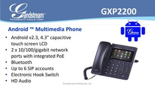 • Android v2.3, 4.3” capacitive 
touch screen LCD 
• 2 x 10/100/gigabit network 
ports with integrated PoE 
• Bluetooth 
• Up to 6 SIP accounts 
• Electronic Hook Switch 
• HD Audio 
Grandstream Networks, Inc. 
GXP2200 
Android ™ Multimedia Phone 
 