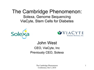The Cambridge Phenomenon:
Solexa, Genome Sequencing
ViaCyte, Stem Cells for Diabetes
John West
CEO, ViaCyte, Inc
Previously CEO, Solexa
1The Cambridge Phenomenon
Conference, Oct 5, 2010
 