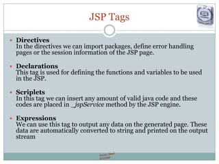 JSP Tags
 Directives
In the directives we can import packages, define error handling
pages or the session information of the JSP page.
 Declarations
This tag is used for defining the functions and variables to be used
in the JSP.
 Scriplets
In this tag we can insert any amount of valid java code and these
codes are placed in _jspService method by the JSP engine.
 Expressions
We can use this tag to output any data on the generated page. These
data are automatically converted to string and printed on the output
stream
 