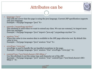 Attributes can be
 language="java"
This tells the server that the page is using the java language. Current JSP specification supports
only java language.
Example: <%@page language="java" %>
 extends="mypackage.myclass"
This attribute is used when we want to extend any class. We can use comma(,) to import more
than one packages.
Example: <%@page language="java" import="java.sql.*,mypackage.myclass" %>
 session="true"
When this value is true session data is available to the JSP page otherwise not. By default this
value is true.
Example: <%@page language="java" session="true" %>
 errorPage="error.jsp"
errorPage is used to handle the un-handled exceptions in the page.
Example: <%@page language="java" session="true" errorPage="error.jsp" %>
 contentType="text/html;charset=ISO-8859-1"
Use this attribute to set the mime type and character set of the JSP.
Example: <%@page language="java" session="true" contentType="text/html;charset=ISO-
8859-1" %>
 
