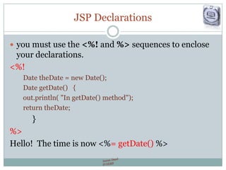 JSP Declarations
 you must use the <%! and %> sequences to enclose
your declarations.
<%!
Date theDate = new Date();
Date getDate() {
out.println( "In getDate() method");
return theDate;
}
%>
Hello! The time is now <%= getDate() %>
 