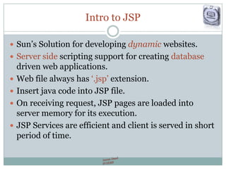 Intro to JSP
 Sun‟s Solution for developing dynamic websites.
 Server side scripting support for creating database
driven web applications.
 Web file always has „.jsp‟ extension.
 Insert java code into JSP file.
 On receiving request, JSP pages are loaded into
server memory for its execution.
 JSP Services are efficient and client is served in short
period of time.
 