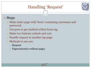 Handling „Request‟
 Steps
 Make index page with „form‟ containing username and
password.
 Use post or get method within form tag.
 Make two buttons submit and rest.
 Handle request in another jsp page.
 Methods to use are:
 Request
 Pagecontext(to redirect page)
 