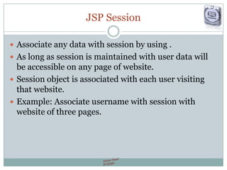 JSP Session
 Associate any data with session by using .
 As long as session is maintained with user data will
be accessible on any page of website.
 Session object is associated with each user visiting
that website.
 Example: Associate username with session with
website of three pages.
 