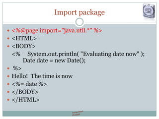 Import package
 <%@page import="java.util.*" %>
 <HTML>
 <BODY>
<% System.out.println( "Evaluating date now" );
Date date = new Date();
 %>
 Hello! The time is now
 <%= date %>
 </BODY>
 </HTML>
 