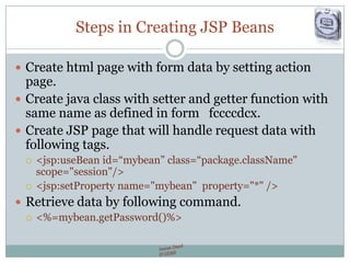 Steps in Creating JSP Beans
 Create html page with form data by setting action
page.
 Create java class with setter and getter function with
same name as defined in form fccccdcx.
 Create JSP page that will handle request data with
following tags.
 <jsp:useBean id=“mybean” class=“package.className"
scope="session"/>
 <jsp:setProperty name="mybean" property="*" />
 Retrieve data by following command.
 <%=mybean.getPassword()%>
 