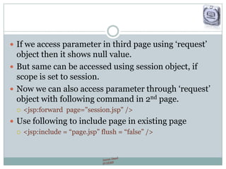  If we access parameter in third page using „request‟
object then it shows null value.
 But same can be accessed using session object, if
scope is set to session.
 Now we can also access parameter through „request‟
object with following command in 2nd page.
 <jsp:forward page="session.jsp" />
 Use following to include page in existing page
 <jsp:include = “page.jsp” flush = “false” />
 