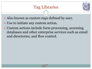 Tag Libraries
 Also known as custom tags defined by user.
 Use to initiate any custom action.
 Custom actions include form processing, accessing
databases and other enterprise services such as email
and directories, and flow control.
 