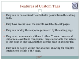 Features of Custom Tags
 They can be customized via attributes passed from the calling
page.
 They have access to all the objects available to JSP pages.
 They can modify the response generated by the calling page.
 They can communicate with each other. You can create and
initialize a JavaBeans component, create a variable that refers
to that bean in one tag, and then use the bean in another tag.
 They can be nested within one another, allowing for complex
interactions within a JSP page.
 
