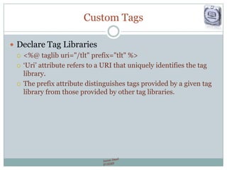 Custom Tags
 Declare Tag Libraries
 <%@ taglib uri="/tlt" prefix="tlt" %>
 „Uri‟ attribute refers to a URI that uniquely identifies the tag
library.
 The prefix attribute distinguishes tags provided by a given tag
library from those provided by other tag libraries.
 