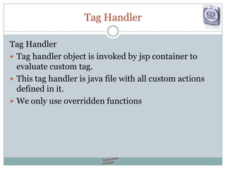 Tag Handler
Tag Handler
 Tag handler object is invoked by jsp container to
evaluate custom tag.
 This tag handler is java file with all custom actions
defined in it.
 We only use overridden functions
 