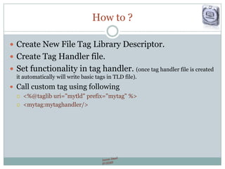 How to ?
 Create New File Tag Library Descriptor.
 Create Tag Handler file.
 Set functionality in tag handler. (once tag handler file is created
it automatically will write basic tags in TLD file).
 Call custom tag using following
 <%@taglib uri="mytld" prefix="mytag" %>
 <mytag:mytaghandler/>
 