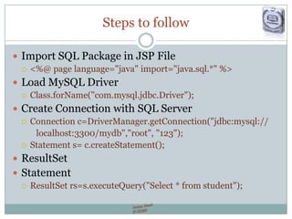 Steps to follow
 Import SQL Package in JSP File
 <%@ page language="java" import="java.sql.*" %>
 Load MySQL Driver
 Class.forName("com.mysql.jdbc.Driver");
 Create Connection with SQL Server
 Connection c=DriverManager.getConnection("jdbc:mysql://
localhost:3300/mydb","root", "123");
 Statement s= c.createStatement();
 ResultSet
 Statement
 ResultSet rs=s.executeQuery("Select * from student");
 