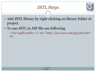 JSTL Steps
 Add JSTL library by right clicking on library folder of
project.
 To use JSTL in JSP file use following
 <%@ taglib prefix="c" uri="http://java.sun.com/jsp/jstl/core"
%>
 