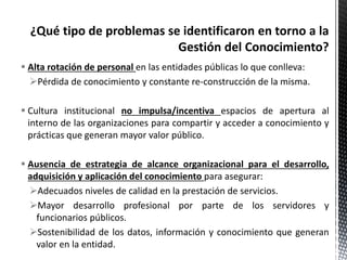  Alta rotación de personal en las entidades públicas lo que conlleva:
Pérdida de conocimiento y constante re-construcción de la misma.
 Cultura institucional no impulsa/incentiva espacios de apertura al
interno de las organizaciones para compartir y acceder a conocimiento y
prácticas que generan mayor valor público.
 Ausencia de estrategia de alcance organizacional para el desarrollo,
adquisición y aplicación del conocimiento para asegurar:
Adecuados niveles de calidad en la prestación de servicios.
Mayor desarrollo profesional por parte de los servidores y
funcionarios públicos.
Sostenibilidad de los datos, información y conocimiento que generan
valor en la entidad.
 