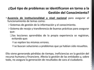  Ausencia de institucionalidad a nivel nacional para asegurar el
funcionamiento de temas como:
Sistemas de gestión de la información y el conocimiento.
Sistema de recojo y transferencia de buenas prácticas para asegurar
que:
las lecciones aprendidas de la propia experiencia se registran,
evitando que:
se repiten los mismos errores.
se buscan soluciones a problemas que ya habían sido resueltos.
Ello viene generando pérdidas de tiempo, ineficiencias en la gestión del
recurso humano y financiero. Afecta la gestión de las entidades y, sobre
todo, no asegura la generación de resultados de cara al ciudadano.
 