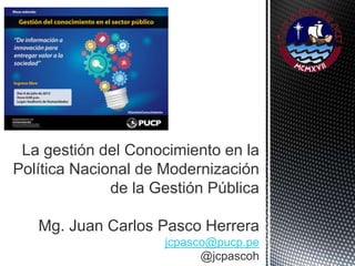 La gestión del Conocimiento en la
Política Nacional de Modernización
de la Gestión Pública
Mg. Juan Carlos Pasco Herrera
jcpasco@pucp.pe
@jcpascoh
 