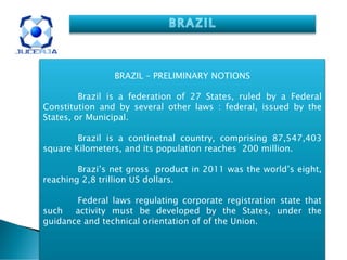 BRAZIL – PRELIMINARY NOTIONS

         Brazil is a federation of 27 States, ruled by a Federal
Constitution and by several other laws : federal, issued by the
States, or Municipal.

        Brazil is a continetnal country, comprising 87,547,403
square Kilometers, and its population reaches 200 million.

        Brazi’s net gross product in 2011 was the world’s eight,
reaching 2,8 trillion US dollars.

       Federal laws regulating corporate registration state that
such activity must be developed by the States, under the
guidance and technical orientation of of the Union.
 