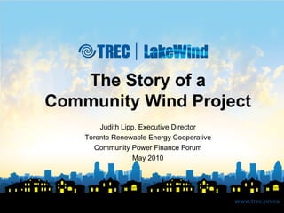 The Story of a Community Wind Project Judith Lipp, Executive Director Toronto Renewable Energy Cooperative Community Power Finance Forum May 2010 