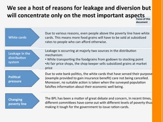 We	
  see	
  a	
  host	
  of	
  reasons	
  for	
  leakage	
  and	
  diversion	
  but	
  
will	
  concentrate	
  only	
  on	
  the	
  most	
  important	
  aspects	
  
White	
  cards	
  
Leakage	
  in	
  the	
  
distribu<on	
  
system	
  
Changing	
  
poverty	
  line	
  
Due	
  to	
  various	
  reasons,	
  even	
  people	
  above	
  the	
  poverty	
  line	
  have	
  white	
  
cards.	
  This	
  means	
  more	
  food	
  grains	
  will	
  have	
  to	
  be	
  sold	
  at	
  subsidized	
  
rates	
  to	
  people	
  who	
  can	
  aﬀord	
  otherwise.	
  
Leakage	
  is	
  occurring	
  at	
  majorly	
  two	
  sources	
  in	
  the	
  distribu:on	
  
mechanism:	
  
• 	
  While	
  transpor:ng	
  the	
  foodgrains	
  from	
  godown	
  to	
  stocking	
  point	
  
• At	
  fair	
  price	
  shops,	
  the	
  shop	
  keeper	
  sells	
  subsidized	
  grains	
  at	
  market	
  
price	
  
The	
  BPL	
  has	
  been	
  a	
  maRer	
  of	
  great	
  debate	
  and	
  concern,	
  In	
  recent	
  :mes,	
  
diﬀerent	
  commiRees	
  have	
  come	
  out	
  with	
  diﬀerent	
  levels	
  of	
  poverty	
  thus	
  
making	
  it	
  tough	
  for	
  the	
  government	
  to	
  issue	
  ra:on	
  cards.	
  
Poli<cal	
  
pressure	
  
Due	
  to	
  vote	
  bank	
  poli:cs,	
  the	
  white	
  cards	
  that	
  have	
  served	
  their	
  purpose	
  
(example	
  provided	
  to	
  gain	
  insurance	
  beneﬁt)	
  care	
  not	
  being	
  cancelled.	
  
Moreover,	
  no	
  suitable	
  ac:on	
  is	
  taken	
  when	
  the	
  surveyed	
  popula:on	
  
falsiﬁes	
  informa:on	
  about	
  their	
  economic	
  well	
  being.	
  
Focus	
  of	
  this	
  
document	
  
 