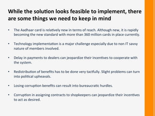 •  The	
  Aadhaar	
  card	
  is	
  rela:vely	
  new	
  in	
  terms	
  of	
  reach.	
  Although	
  new,	
  it	
  is	
  rapidly	
  
becoming	
  the	
  new	
  standard	
  with	
  more	
  than	
  360	
  million	
  cards	
  in	
  place	
  currently.	
  
•  Technology	
  implementa:on	
  is	
  a	
  major	
  challenge	
  especially	
  due	
  to	
  non	
  IT	
  savvy	
  
nature	
  of	
  members	
  involved.	
  
•  Delay	
  in	
  payments	
  to	
  dealers	
  can	
  jeopardize	
  their	
  incen:ves	
  to	
  cooperate	
  with	
  
the	
  system.	
  
•  Redistribu:on	
  of	
  beneﬁts	
  has	
  to	
  be	
  done	
  very	
  tac]ully.	
  Slight	
  problems	
  can	
  turn	
  
into	
  poli:cal	
  upheavals.	
  
•  Losing	
  corrup:on	
  beneﬁts	
  can	
  result	
  into	
  bureaucra:c	
  hurdles.	
  
•  Corrup:on	
  in	
  assigning	
  contracts	
  to	
  shopkeepers	
  can	
  jeopardize	
  their	
  incen:ves	
  
to	
  act	
  as	
  desired.	
  
While	
  the	
  solu<on	
  looks	
  feasible	
  to	
  implement,	
  there	
  
are	
  some	
  things	
  we	
  need	
  to	
  keep	
  in	
  mind	
  
 