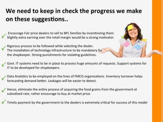 We	
  need	
  to	
  keep	
  in	
  check	
  the	
  progress	
  we	
  make	
  
on	
  these	
  sugges<ons..	
  
	
  Encourage	
  Fair	
  price	
  dealers	
  to	
  sell	
  to	
  BPL	
  families	
  by	
  incen:vizing	
  them.	
  	
  
Slightly	
  extra	
  earning	
  over	
  the	
  retail	
  margin	
  would	
  be	
  a	
  strong	
  mo:vator.	
  
	
  
Rigorous	
  process	
  to	
  be	
  followed	
  while	
  selec:ng	
  the	
  dealer.	
  	
  
The	
  installa:on	
  of	
  technology	
  infrastructure	
  to	
  be	
  mandatory	
  for	
  	
  
the	
  shopkeeper.	
  Strong	
  punishments	
  for	
  viola:ng	
  guidelines.	
  	
  
	
  
Govt.	
  IT	
  systems	
  need	
  to	
  be	
  in	
  place	
  to	
  process	
  huge	
  amounts	
  of	
  requests.	
  Support	
  systems	
  for	
  
IT	
  to	
  be	
  developed	
  for	
  shopkeepers.	
  
	
  
Data	
  Analy:cs	
  to	
  be	
  employed	
  on	
  the	
  lines	
  of	
  FMCG	
  organiza:ons.	
  Inventory	
  turnover	
  helps	
  
forecas:ng	
  demand	
  beRer.	
  Leakages	
  will	
  be	
  easier	
  to	
  detect.	
  
	
  
Hence,	
  eliminate	
  the	
  en:re	
  process	
  of	
  acquiring	
  the	
  food	
  grains	
  from	
  the	
  government	
  at	
  
subsidized	
  rate,	
  rather	
  encourage	
  to	
  buy	
  at	
  market	
  price.	
  
	
  
Timely	
  payment	
  by	
  the	
  government	
  to	
  the	
  dealers	
  is	
  extremely	
  cri:cal	
  for	
  success	
  of	
  this	
  model	
  
 