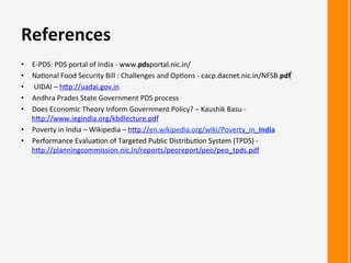 •  E-­‐PDS:	
  PDS	
  portal	
  of	
  India	
  -­‐	
  www.pdsportal.nic.in/	
  
•  Na:onal	
  Food	
  Security	
  Bill	
  :	
  Challenges	
  and	
  Op:ons	
  -­‐	
  cacp.dacnet.nic.in/NFSB.pdf‎	
  
•  	
  UIDAI	
  –	
  hRp://uadai.gov.in	
  
•  Andhra	
  Prades	
  State	
  Government	
  PDS	
  process	
  
•  Does	
  Economic	
  Theory	
  Inform	
  Government	
  Policy?	
  –	
  Kaushik	
  Basu	
  -­‐	
  
hRp://www.iegindia.org/kbdlecture.pdf	
  
•  Poverty	
  in	
  India	
  –	
  Wikipedia	
  –	
  hRp://en.wikipedia.org/wiki/Poverty_in_India	
  
•  Performance	
  Evalua:on	
  of	
  Targeted	
  Public	
  Distribu:on	
  System	
  (TPDS)	
  -­‐	
  
hRp://planningcommission.nic.in/reports/peoreport/peo/peo_tpds.pdf	
  
	
  
	
  
References	
  
 
