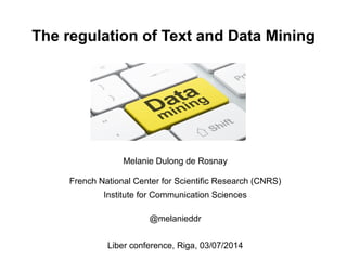 The regulation of Text and Data Mining 
Melanie Dulong de Rosnay 
French National Center for Scientific Research (CNRS) 
Institute for Communication Sciences 
@melanieddr 
Liber conference, Riga, 03/07/2014 
 