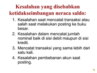 Kesalahan yang disebabkan
ketidakseimbangan neraca saldo:
 1. Kesalahan saat mencatat transaksi atau
    salah saat melakukan posting ke buku
    besar.
 2. Kesalahan dalam mencatat jumlah
    nominal baik di sisi debit maupun di sisi
    kredit.
 3. Mencatat transaksi yang sama lebih dari
    satu kali.
 4. Kesalahan pembebanan akun saat
    posting.
 