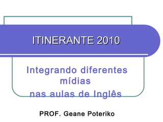 ITINERANTE 2010 Integrando diferentes mídias  nas aulas de Inglês   PROF. Geane Poteriko 